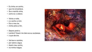 • Eu tinha um sonho,
• que me encantava.
• Se a manhã vinha,
• como eu o odiava.
• Volvia a noite,
• e o sonho a mim.
• Era o meu lar,
• minha alma a fim.
• Depois perdi-o.
• Lembro? Quem me dera se eu soubesse,
• o que ele era.
• Vai leve a sombra,
• por sobre a água.
• Assim meu sonho,
• na minha mágoa.
 