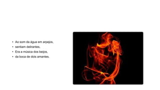 • Ao som da água em arpejos,
• sentiam delirantes,
• Era a música dos beijos,
• da boca de dois amantes.
 