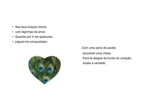 • Nos teus braços chorei,
• com lágrimas de amor.
• Quando por ti me apaixonei,
• julguei-me conquistador.
Com uma pena de pavão,
encontrei uma chave.
Para te alegrar do fundo do coração,
soube a verdade.
 