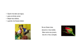 • Quem me dera ser água,
• para na fonte correr.
• Beijar teus lábios,
• quando me fosses beber.
Se eu fosse rosa,
dava-te o meu botão.
Mas como sou jovem,
dou-te o meu coração.
 