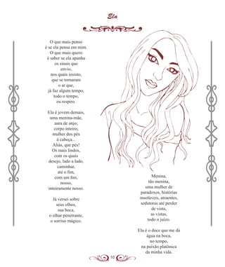 10
Ela
O que mais penso
é se ela pensa em mim.
O que mais quero
é saber se ela apanha
os sinais que
envio,
nos quais insisto,
que se tornaram
o ar que,
já faz algum tempo,
todo o tempo,
eu respiro.
Ela é jovem demais,
uma menina-mãe,
aura de anjo;
corpo inteiro,
mulher dos pés
à cabeça...
Aliás, que pés!
Os mais lindos,
com os quais
desejo, lado a lado,
caminhar,
até o fim,
com um fim,
nosso,
inteiramente nosso.
Já versei sobre
seus olhos,
sua boca,
o olhar penetrante,
o sorriso mágico.
Menina,
tão menina,
uma mulher de
paradoxos, histórias
insolúveis, atraentes,
sedutoras até perder
de vista,
as vistas,
todo o juízo.
Ela é o doce que me dá
água na boca,
no tempo,
na paixão platônica
da minha vida.
 