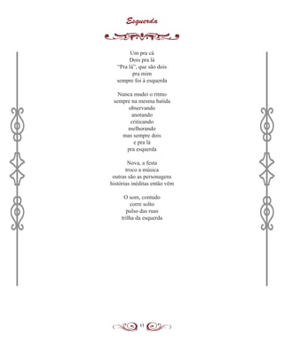 11
Esquerda
Um pra cá
Dois pra lá
“Pra lá”, que são dois
pra mim
sempre foi à esquerda
Nunca mudei o ritmo
sempre na mesma batida
observando
anotando
criticando
melhorando
mas sempre dois
e pra lá
pra esquerda
Nova, a festa
troco a música
outras são as personagens
histórias inéditas então vêm
O som, contudo
corre solto
pulso das ruas
trilha da esquerda
 