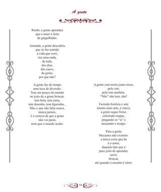 14
A gente
Rindo, a gente aprendeu
que o amor é feito
de gargalhadas.
Amando, a gente descobriu
que só faz sentido
a vida que sorri,
tira uma onda,
de tudo,
dos dias,
dos casos,
da gente,
por que não?
A gente faz do tempo
uma toca de diversão.
Tem um pouco do mundo
no jeito de a gente brincar:
tem bola, tem carta,
tem desenho, tem figurinha...
Mas o que não falta nunca,
nunca jamais,
é a certeza de que a gente
não vai parar,
nem que o mundo acabe.
A gente está muito junto nisso,
pelo sim,
pelo sim também.
“Não” não tem, não!
Fazendo história e arte
(muito mais arte, é claro),
a gente segue firme,
colorindo mapas,
pingando os “is” e
atrasando o tempo.
Para a gente
blecautes não existem:
a única coisa que há
é o amor,
daquele tipo que é
puro jeito de aprender,
sorrir,
brincar,
até quando o assunto é sério.
 