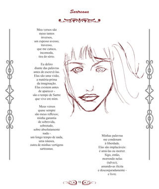 15
Sartreana
Meu versos são
meus tantos
inversos,
um espesso avesso,
travesso,
que me cutuca,
incomoda,
tira do sério.
Eu deliro
diante das palavras
antes de escrevê-las.
Elas são uma visão,
a matéria-prima
da imaginação.
Elas existem antes
de aparecer -
são o tempo de Sartre
que vive em mim.
Meus versos
quase sempre
são meus reflexos;
minha garantia
de sobrevida,
sobretudo,
sobre absolutamente
nada -
um longo tempo de nada,
uma náusea,
outra de minhas vertigens
sartreanas.
Minhas palavras
me condenam
à liberdade.
Elas são implacáveis:
é amá-las ou morrer.
Sigo, então,
morrendo nelas
(talvez),
amando-as ilícita
e desconjuradamente -
e livre.
 