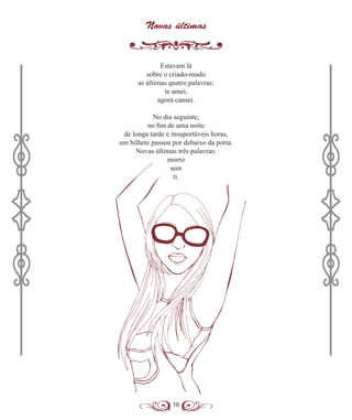 16
Novas últimas
Estavam lá
sobre o criado-mudo
as últimas quatro palavras:
te amei,
agora cansei.
No dia seguinte,
no fim de uma noite
de longa tarde e insuportáveis horas,
um bilhete passou por debaixo da porta.
Novas últimas três palavras:
morro
sem
ti.
 