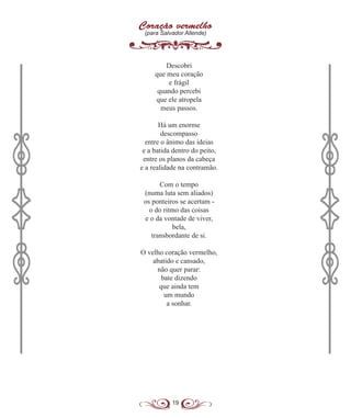 19
Coração vermelho
(para Salvador Allende)
Descobri
que meu coração
e frágil
quando percebi
que ele atropela
meus passos.
Há um enorme
descompasso
entre o ânimo das ideias
e a batida dentro do peito,
entre os planos da cabeça
e a realidade na contramão.
Com o tempo
(numa luta sem aliados)
os ponteiros se acertam -
o do ritmo das coisas
e o da vontade de viver,
bela,
transbordante de si.
O velho coração vermelho,
abatido e cansado,
não quer parar:
bate dizendo
que ainda tem
um mundo
a sonhar.
 