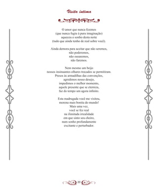 20
Visita íntima
O amor que nunca fizemos
(que nunca fugiu à pura imaginação)
aqueceu o sonho desta noite
(tudo que ainda tenho de real sobre você).
Ainda demora para aceitar que não seremos,
não poderemos,
não ousaremos,
não faremos.
Nem mesmo um beijo
nossos insinuantes olhares trocados se permitiram.
Presos às armadilhas das convenções,
agredimos nosso desejo,
impedimos o melhor momento,
aquele presente que se eterniza,
faz do tempo um agora infinito.
Esta madrugada você me visitou,
morena mais bonita do mundo!
Mais uma vez,
você se fez real
na ilimitada irrealidade
em que sinto seu cheiro,
num sonho profundamente
excitante e perturbador.
 