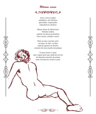 21
Últimos versos
Já fiz versos errados
múltiplos e até infelizes
apressados, impensados
imperdoáveis deslizes
Musas falsas de última hora
frêmitos tardios
espírito em busca da desforra
beco escuro, sentidos vazios
Hoje sei que o poema certo
no traço, no laço, eu faço
nada de agruras no deserto
somente do meu mundo um pedaço
O amor maior é canto
uma viagem pelo que ainda há em nós
um humano encontro de pranto
entre incontáveis contras e prós
 