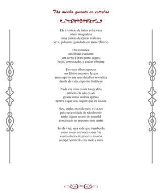 23
Tão minha quanto as estrelas
Ela é síntese de todas as belezas
amor imaginário
uma paixão de épicas realezas
viva, pulsante, guardada em meu relicário
Ora romance
ora libido exaltante
seu corpo é meu porto-seguro
beijo, provocação, o exalar vibrante
Em seus olhos repouso
nos lábios encontro leveza
meu espírito em seus detalhes se realiza
diante da vida, ergo-me fortaleza
Nada em mim existe longe dela
embora ela não exista
povoa meus sonhos apenas
reitera o que sou, sugere que eu insista
Sou, então, movido pelo vir-a-ser
pela necessidade de não desistir
tenho algum receio do amanhã
condenado ao presente sem sentir
Se ela vier, será vida que transborda
amor louco em lances sem fim
companheira de prazer e mundo
pedaço quente do céu dado a mim
 