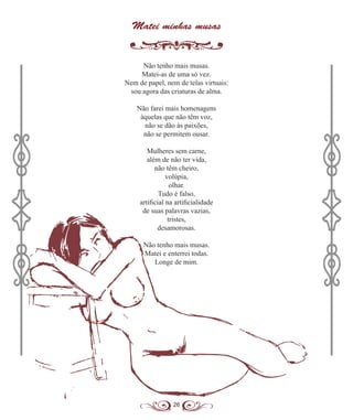 26
Matei minhas musas
Não tenho mais musas.
Matei-as de uma só vez.
Nem de papel, nem de telas virtuais:
sou agora das criaturas de alma.
Não farei mais homenagens
àquelas que não têm voz,
não se dão às paixões,
não se permitem ousar.
Mulheres sem carne,
além de não ter vida,
não têm cheiro,
volúpia,
olhar.
Tudo é falso,
artificial na artificialidade
de suas palavras vazias,
tristes,
desamorosas.
Não tenho mais musas.
Matei e enterrei todas.
Longe de mim.
 