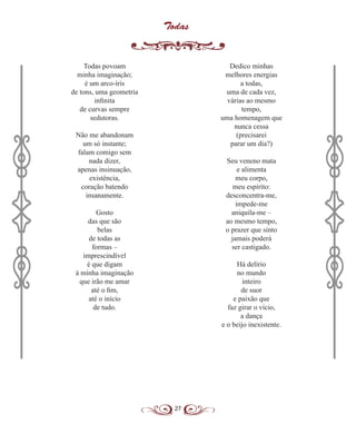 27
Todas
Todas povoam
minha imaginação;
é um arco-íris
de tons, uma geometria
infinita
de curvas sempre
sedutoras.
Não me abandonam
um só instante;
falam comigo sem
nada dizer,
apenas insinuação,
existência,
coração batendo
insanamente.
Gosto
das que são
belas
de todas as
formas –
imprescindível
é que digam
à minha imaginação
que irão me amar
até o fim,
até o início
de tudo.
Dedico minhas
melhores energias
a todas,
uma de cada vez,
várias ao mesmo
tempo,
uma homenagem que
nunca cessa
(precisarei
parar um dia?)
Seu veneno mata
e alimenta
meu corpo,
meu espírito:
desconcentra-me,
impede-me
aniquila-me –
ao mesmo tempo,
o prazer que sinto
jamais poderá
ser castigado.
Há delírio
no mundo
inteiro
de suor
e paixão que
faz girar o vício,
a dança
e o beijo inexistente.
 