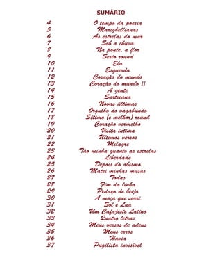 SUMÁRIO
4	 O tempo da poesia
5	Marighellianas
6	 As estrelas do mar
7	 Sob a chuva
8	 Na ponte, a flor
9	 Sexto round
10	Ela
11	Esquerda
12	 Coração do mundo
13	 Coração do mundo II
14	 A gente
15	Sartreana
16	 Novas últimas
17	 Orgulho do vagabundo
18	 Sétimo (e melhor) round
19	 Coração vermelho
20	 Visita íntima
21	 Últimos versos
22	Milagre
23	 Tão minha quanto as estrelas
24	Liberdade
25	 Depois do abismo
26	 Matei minhas musas
27	Todas
28	 Fim da linha
29	 Pedaço de beijo
30	 A moça que sorri
31	 Sol e Lua
32	 Um Cafajeste Latino
33	 Quatro letras
34	 Meus versos de adeus
35	 Meus erros
36	Havia
37	 Pugilista invisível
 