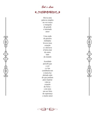 31
Sol e Lua
Havia uma
palavra simples
na voz rouca
e tranquila
do grande
e inusitado
amor
Uma onda
de paixões
múltiplas
levava meu
coração
e o deixava
à beira-mar
do outro
lado
do mundo
Acordado
percebi que
o sol
e a lua
confabulavam
à meia-luz
abrindo mão
do que podiam
para inspirar
vida no
coração
da Terra -
e de mim
um ser feito
de esperança
e muito amor
 