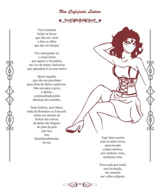 32
Um Cafajeste Latino
Vivo tentando
beijar as bocas
que não me veem
e fitar os olhos
que não me beijam.
Vivo desejando ser
o corpo latino
que aquece e incendeia,
em vez da mente iluminista
que aplaudem (e já nem tanto)
Quero aquelas
que não me percebem
para além de ideias e palavras.
Não sou para o gozo,
o delírio,
a premeditada perda
absoluta dos sentidos.
Nem Galileu, nem Marx;
nada de Bourdieu ou Foucault:
sonho ser amante do
festejo das curvas,
da dança das línguas,
do pulo da pele
que sua,
nua,
despudoradamente,
na rua.
Topo fazer poesia
com as mãos livres,
percorrendo
corpos inteiros,
sem nenhum verso,
nenhuma rima.
Troco tudo por tesão,
sem hesitação,
tão somente
um velho cafajeste.
 