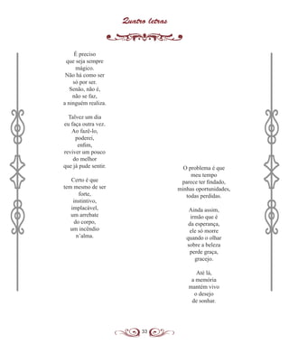 33
Quatro letras
É preciso
que seja sempre
mágico.
Não há como ser
só por ser.
Senão, não é,
não se faz,
a ninguém realiza.
Talvez um dia
eu faça outra vez.
Ao fazê-lo,
poderei,
enfim,
reviver um pouco
do melhor
que já pude sentir.
Certo é que
tem mesmo de ser
forte,
instintivo,
implacável,
um arrebate
do corpo,
um incêndio
n’alma.
O problema é que
meu tempo
parece ter findado,
minhas oportunidades,
todas perdidas.
Ainda assim,
irmão que é
da esperança,
ele só morre
quando o olhar
sobre a beleza
perde graça,
gracejo.
Até lá,
a memória
mantém vivo
o desejo
de sonhar.
 
