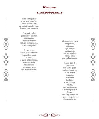 35
Meus erros
Errei tanto por aí
e por aqui também.
Cansei de tanto erro,
de tanto tentar não errar,
de tanto errar tentando.
Descobri, então,
que os erros ensinam
muita coisa,
prestam enorme
serviço à imaginação,
à paz de espírito.
A cada erro -
e hoje errei de novo -
reaprendo a amar,
a mim,
a quem está próximo,
aos sonhos que
não morrem,
apesar dos erros
que os entristecem.
Meus maiores erros
são pessoas,
indivíduos
que partejo
para depois
me arrepender -
são os erros
que nada ensinam.
Mas o erro de
considerar
um acerto quem
nada pode nos dar
é um acerto
de contas,
um alívio
também -
é um erro que
frustra,
mas não incrusta:
a alma segue leve,
limpa,
sem vergonha de ser
o que é e daquilo que
ainda sonha ser.
 