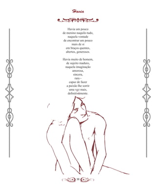 36
Havia
Havia um pouco
de menino naquilo tudo,
naquela vontade
de encontrar um pouco
mais de si
em braços quentes,
abertos, generosos.
Havia muito de homem,
de sujeito maduro,
naquela imaginação
amorosa,
sincera,
rara -
capaz de fazer
a paixão lhe sorrir
uma vez mais,
definitivamente.
 