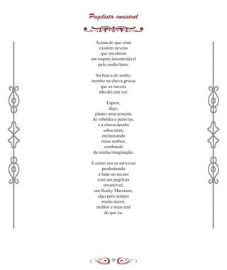 37
Pugilista invisível
Acima do que sinto
existem nuvens
que encobrem
um ímpeto incontrolável
pelo sonho bom.
Na busca do sonho,
trombo na chuva grossa
que as nuvens
não deixam ver.
Espero,
digo,
planto uma semente
de rebeldia e palavras,
e a chuva desaba
sobre mim,
encharcando
meus sonhos,
zombando
da minha imaginação.
É como seu eu estivesse
predestinado
a lutar no escuro
com um pugilista
invencível,
um Rocky Marciano,
algo para sempre
muito maior,
melhor e mais real
do que eu.
 