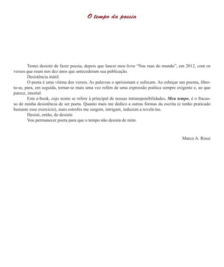 O tempo da poesia
	 Tentei desistir de fazer poesia, depois que lancei meu livro “Nas ruas do mundo”, em 2012, com os
versos que reuni nos dez anos que antecederam sua publicação.
	 Desistência inútil.
	 O poeta é uma vítima dos versos. As palavras o aprisionam e sufocam. Ao esboçar um poema, liber-
ta-se, para, em seguida, tornar-se mais uma vez refém de uma expressão poética sempre exigente e, ao que
parece, imortal.
	 Este e-book, cujo nome se refere à principal de nossas intransponibilidades, Meu tempo, é o fracas-
so de minha desistência de ser poeta. Quanto mais me dedico a outras formas da escrita (e tenho praticado
bastante esse exercício), mais estrofes me surgem, intrigam, induzem a revelá-las.
	 Desisti, então, de desistir.
	 Vou permanecer poeta para que o tempo não desista de mim.
Marco A. Rossi
 