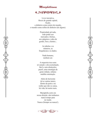 5
Marighellianas
Livre iniciativa,
fluxos do grande capital,
ficção,
o dinheiro como centro do mundo,
o mundo como refém do dinheiro (de alguns).
Propriedade privada,
todo poder aos
mercados e bolsas,
aos epígonos e odes de
gestão, foco, clientes...
As tabelas e os
números, as
frequências e os dados.
Nada humano,
nenhum ser.
A orquestra toca uma
só canção: a da acumulação,
fácil e sem obstáculos,
pueril, uma estratégia de
gente infante, infame:
maldita ostentação.
Além do horizonte
(já se cantou tanto),
dentro do peito e no
sonho que não se cansa,
há vida, há muito mais.
Marighella corre em
nossa direção: não tenhamos
nunca tempo para
ter medo.
Nunca (Sempre ao nunca!).
 