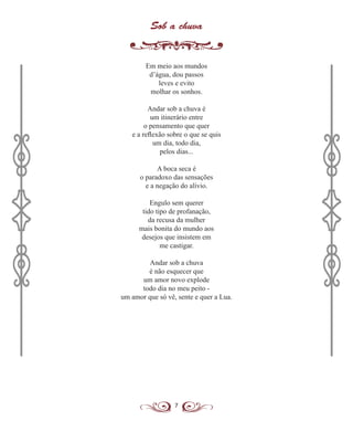 7
Sob a chuva
Em meio aos mundos
d’água, dou passos
leves e evito
molhar os sonhos.
Andar sob a chuva é
um itinerário entre
o pensamento que quer
e a reflexão sobre o que se quis
um dia, todo dia,
pelos dias...
A boca seca é
o paradoxo das sensações
e a negação do alívio.
Engulo sem querer
tido tipo de profanação,
da recusa da mulher
mais bonita do mundo aos
desejos que insistem em
me castigar.
Andar sob a chuva
é não esquecer que
um amor novo explode
todo dia no meu peito -
um amor que só vê, sente e quer a Lua.
 