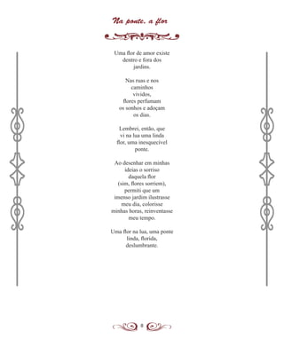 8
Na ponte, a flor
Uma flor de amor existe
dentro e fora dos
jardins.
Nas ruas e nos
caminhos
vividos,
flores perfumam
os sonhos e adoçam
os dias.
Lembrei, então, que
vi na lua uma linda
flor, uma inesquecível
ponte.
Ao desenhar em minhas
ideias o sorriso
daquela flor
(sim, flores sorriem),
permiti que um
imenso jardim ilustrasse
meu dia, colorisse
minhas horas, reinventasse
meu tempo.
Uma flor na lua, uma ponte
linda, florida,
deslumbrante.
 
