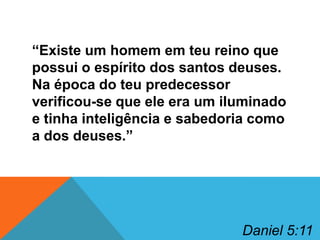 “Existe um homem em teu reino que
possui o espírito dos santos deuses.
Na época do teu predecessor
verificou-se que ele era um iluminado
e tinha inteligência e sabedoria como
a dos deuses.”

Daniel 5:11

 