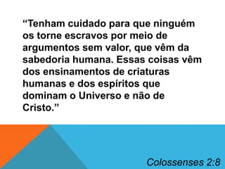 “Tenham cuidado para que ninguém
os torne escravos por meio de
argumentos sem valor, que vêm da
sabedoria humana. Essas coisas vêm
dos ensinamentos de criaturas
humanas e dos espíritos que
dominam o Universo e não de
Cristo.”

Colossenses 2:8

 