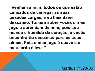 “Venham a mim, todos os que estão
cansados de carregar as suas
pesadas cargas, e eu lhes darei
descanso. Tomem sobre vocês o meu
jugo e aprendam de mim, pois sou
manso e humilde de coração, e vocês
encontrarão descanso para as suas
almas. Pois o meu jugo é suave e o
meu fardo é leve.”

Mateus 11:28-30

 