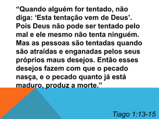 “Quando alguém for tentado, não
diga: „Esta tentação vem de Deus‟.
Pois Deus não pode ser tentado pelo
mal e ele mesmo não tenta ninguém.
Mas as pessoas são tentadas quando
são atraídas e enganadas pelos seus
próprios maus desejos. Então esses
desejos fazem com que o pecado
nasça, e o pecado quanto já está
maduro, produz a morte.”

Tiago 1:13-15

 