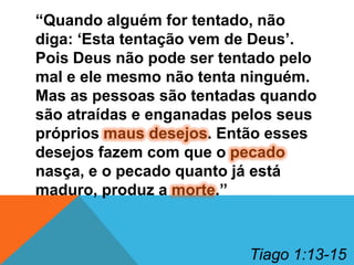 “Quando alguém for tentado, não
diga: „Esta tentação vem de Deus‟.
Pois Deus não pode ser tentado pelo
mal e ele mesmo não tenta ninguém.
Mas as pessoas são tentadas quando
são atraídas e enganadas pelos seus
próprios maus desejos. Então esses
desejos fazem com que o pecado
nasça, e o pecado quanto já está
maduro, produz a morte.”

Tiago 1:13-15

 