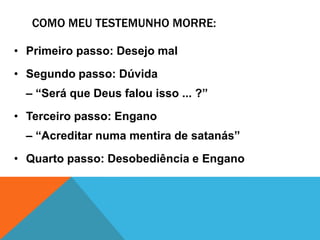 COMO MEU TESTEMUNHO MORRE:
• Primeiro passo: Desejo mal
• Segundo passo: Dúvida
– “Será que Deus falou isso ... ?”
• Terceiro passo: Engano
– “Acreditar numa mentira de satanás”
• Quarto passo: Desobediência e Engano

 