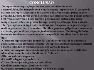 CONCLUSÃO
Os repteis tem respiração pulmonar,seus pulmões são mais
desenvolvidos,eles tem pele seca e praticamente impermeável.O coração da
maioria dos répteis apresenta dois átrios e dois ventrículos parcialmente
divididos.De uma forma geral, os répteis são carnívoros, com poucas espécies
herbívoras e onívoras. Esses animais possuem um sistema digestório
completo, com intestino grosso, faringe, esôfago, estômago, boca e cloaca.
Os répteis possuem órgãos dos sentidos que lhes permitem, por exemplo,
sentir o gosto e o cheiro das coisas. Os olhos possuem pálpebras e membrana
nictitante, que auxiliam na proteção dessas estruturas. Eles têm glândulas
lacrimais, fundamentais para manter a superfície dos olhos úmida fora da
água.
O sistema reprodutor dos répteis foi um importante fator de adaptação
desses animais ao ambiente terrestre. Os répteis fazem a fecundação interna:
o macho introduz os espermatozóides no corpo da fêmea.
A maioria é ovípara, ou seja, a fêmea põe ovos, de onde saem os filhotes.
Alem disso os repteis são divididos em 5 classes
•Ofídios :cobras e serpentes.
•Lacertílios:lagartos,camaleão etc.
•Crocodilianos:jacarés,gaviais,e crocodilos.
•Quelônios:tartarugas,jabutis,e cágados
•Rincocéfalos: tuatara que habitam na Nova Zelândia
 