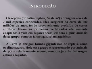 INTRODUÇÃO
Os répteis (do latim reptare, 'rastejar') abrangem cerca de
7 mil espécies conhecidas. Eles surgiram há cerca de 300
milhões de anos, tendo provavelmente evoluído de certos
anfíbios. Foram os primeiros vertebrados efetivamente
adaptados à vida em lugares secos, embora alguns animais
deste grupo, como as tartarugas, sejam aquáticos.
A Terra já abrigou formas gigantescas de répteis, como
os dinossauros. Hoje esse grupo é representado por animais
de porte relativamente menor, como os jacarés, tartarugas,
cobras e lagartos.
 