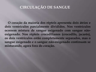 O coração da maioria dos répteis apresenta dois átrios e
dois ventrículos parcialmente divididos. Nos ventrículos
ocorrem mistura de sangue oxigenado com sangue não-
oxigenado. Nos répteis crocodilianos (crocodilo, jacarés),
os dois ventrículos estão completamente separados, mas o
sangue oxigenado e o sangue não-oxigenado continuam se
misturando, agora fora do coração.
CIRCULAÇÃO DE SANGUE
 