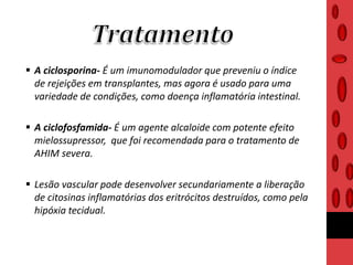  A ciclosporina- É um imunomodulador que preveniu o índice
de rejeições em transplantes, mas agora é usado para uma
variedade de condições, como doença inflamatória intestinal.
 A ciclofosfamida- É um agente alcaloide com potente efeito
mielossupressor, que foi recomendada para o tratamento de
AHIM severa.
 Lesão vascular pode desenvolver secundariamente a liberação
de citosinas inflamatórias dos eritrócitos destruídos, como pela
hipóxia tecidual.
 