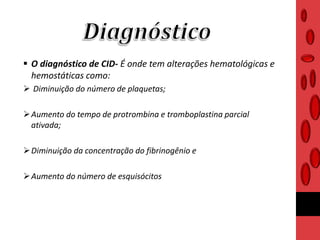  O diagnóstico de CID- É onde tem alterações hematológicas e
hemostáticas como:
 Diminuição do número de plaquetas;
Aumento do tempo de protrombina e tromboplastina parcial
ativada;
Diminuição da concentração do fibrinogênio e
Aumento do número de esquisócitos
 
