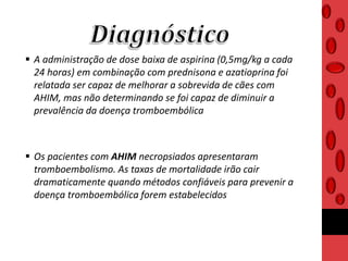  A administração de dose baixa de aspirina (0,5mg/kg a cada
24 horas) em combinação com prednisona e azatioprina foi
relatada ser capaz de melhorar a sobrevida de cães com
AHIM, mas não determinando se foi capaz de diminuir a
prevalência da doença tromboembólica
 Os pacientes com AHIM necropsiados apresentaram
tromboembolismo. As taxas de mortalidade irão cair
dramaticamente quando métodos confiáveis para prevenir a
doença tromboembólica forem estabelecidos
 