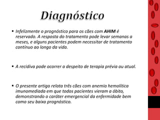  Infelizmente o prognóstico para os cães com AHIM é
reservado. A resposta do tratamento pode levar semanas a
meses, e alguns pacientes podem necessitar de tratamento
contínuo ao longo da vida.
 A recidiva pode ocorrer a despeito de terapia prévia ou atual.
 O presente artigo relata três cães com anemia hemolítica
imunomediada em que todos pacientes vieram a óbito,
demonstrando o caráter emergencial da enfermidade bem
como seu baixo prognóstico.
 