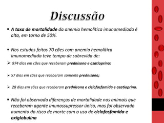  A taxa de mortalidade da anemia hemolítica imunomediada é
alta, em torno de 50%.
 Nos estudos feitos 70 cães com anemia hemolítica
imunomediada teve tempo de sobrevida de:
 974 dias em cães que receberam prednisona e azatioprina;
 57 dias em cães que receberam somente prednisona;
 28 dias em cães que receberam prednisona e ciclofosfamida e azatioprina.
 Não foi observada diferenças de mortalidade nos animais que
receberam agente imunossupressor único, mas foi observado
aumento do risco de morte com o uso de ciclofosfamida e
oxiglobulina
 