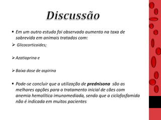  Em um outro estudo foi observado aumento na taxa de
sobrevida em animais tratados com:
 Glicocorticoides;
Azatioprina e
Baixa dose de aspirina
 Pode-se concluir que a utilização de prednisona são as
melhores opções para o tratamento inicial de cães com
anemia hemolítica imunomediada, sendo que a ciclofosfamida
não é indicada em muitos pacientes
 