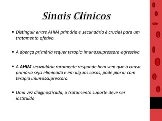  Distinguir entre AHIM primária e secundária é crucial para um
tratamento efetivo.
 A doença primária requer terapia imunossupressora agressiva
 A AHIM secundária raramente responde bem sem que a causa
primária seja eliminada e em alguns casos, pode piorar com
terapia imunossupressora.
 Uma vez diagnosticada, o tratamento suporte deve ser
instituído
 