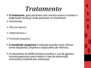  O tratamento para pacientes com anemia severa é manter a
oxigenação tecidual, onde pacientes se encontram:
 Desidratado;
 Além de repouso,
 Oxigenoterapia e
 Transfusão Sanguínea.
 A transfusão sanguínea é indicada quando sinais clínicos
como taquipnéia, dispnéia e taquicardia são intensos.
 O tratamento da AHIM primária envolve o uso de agentes
imunossupressores para reduzir a taxa de destruição
eritrocitária mediada por anticorpos
 