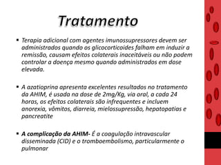  Terapia adicional com agentes imunossupressores devem ser
administrados quando os glicocorticoides falham em induzir a
remissão, causam efeitos colaterais inaceitáveis ou não podem
controlar a doença mesmo quando administrados em dose
elevada.
 A azatioprina apresenta excelentes resultados no tratamento
da AHIM, é usada na dose de 2mg/Kg, via oral, a cada 24
horas, os efeitos colaterais são infrequentes e incluem
anorexia, vômitos, diarreia, mielossupressão, hepatopatias e
pancreatite
 A complicação da AHIM- É a coagulação intravascular
disseminada (CID) e o tromboembolismo, particularmente o
pulmonar
 