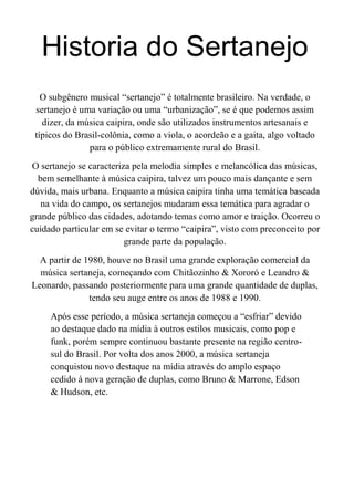Historia do Sertanejo
O subgênero musical “sertanejo” é totalmente brasileiro. Na verdade, o
sertanejo é uma variação ou uma “urbanização”, se é que podemos assim
dizer, da música caipira, onde são utilizados instrumentos artesanais e
típicos do Brasil-colônia, como a viola, o acordeão e a gaita, algo voltado
para o público extremamente rural do Brasil.
O sertanejo se caracteriza pela melodia simples e melancólica das músicas,
bem semelhante à música caipira, talvez um pouco mais dançante e sem
dúvida, mais urbana. Enquanto a música caipira tinha uma temática baseada
na vida do campo, os sertanejos mudaram essa temática para agradar o
grande público das cidades, adotando temas como amor e traição. Ocorreu o
cuidado particular em se evitar o termo “caipira”, visto com preconceito por
grande parte da população.
A partir de 1980, houve no Brasil uma grande exploração comercial da
música sertaneja, começando com Chitãozinho & Xororó e Leandro &
Leonardo, passando posteriormente para uma grande quantidade de duplas,
tendo seu auge entre os anos de 1988 e 1990.
Após esse período, a música sertaneja começou a “esfriar” devido
ao destaque dado na mídia à outros estilos musicais, como pop e
funk, porém sempre continuou bastante presente na região centro-
sul do Brasil. Por volta dos anos 2000, a música sertaneja
conquistou novo destaque na mídia através do amplo espaço
cedido à nova geração de duplas, como Bruno & Marrone, Edson
& Hudson, etc.
 