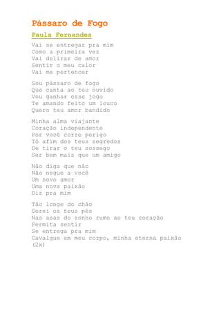 Pássaro de Fogo
Paula Fernandes
Vai se entregar pra mim
Como a primeira vez
Vai delirar de amor
Sentir o meu calor
Vai me pertencer
Sou pássaro de fogo
Que canta ao teu ouvido
Vou ganhar esse jogo
Te amando feito um louco
Quero teu amor bandido
Minha alma viajante
Coração independente
Por você corre perigo
Tô afim dos teus segredos
De tirar o teu sossego
Ser bem mais que um amigo
Não diga que não
Não negue a você
Um novo amor
Uma nova paixão
Diz pra mim
Tão longe do chão
Serei os teus pés
Nas asas do sonho rumo ao teu coração
Permita sentir
Se entrega pra mim
Cavalgue em meu corpo, minha eterna paixão
(2x)
 