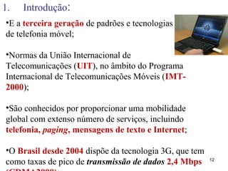 1. Introdução:
12
•E a terceira geração de padrões e tecnologias
de telefonia móvel;
•Normas da União Internacional de
Telecomunicações (UIT), no âmbito do Programa
Internacional de Telecomunicações Móveis (IMT-
2000);
•São conhecidos por proporcionar uma mobilidade
global com extenso número de serviços, incluindo
telefonia, paging, mensagens de texto e Internet;
•O Brasil desde 2004 dispõe da tecnologia 3G, que tem
como taxas de pico de transmissão de dados 2,4 Mbps
 