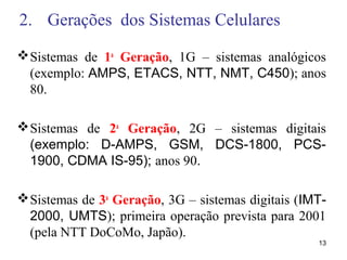 2. Gerações dos Sistemas Celulares
Sistemas de 1a
Geração, 1G – sistemas analógicos
(exemplo: AMPS, ETACS, NTT, NMT, C450); anos
80.
Sistemas de 2a
Geração, 2G – sistemas digitais
(exemplo: D-AMPS, GSM, DCS-1800, PCS-
1900, CDMA IS-95); anos 90.
Sistemas de 3a
Geração, 3G – sistemas digitais (IMT-
2000, UMTS); primeira operação prevista para 2001
(pela NTT DoCoMo, Japão).
13
 
