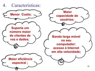 4. Características:
15
Menor Custo;
Maior eficiência
espectral ;
Maior
capacidade de
usuários;
Banda larga móvel
no seu
computador:
acesso à Internet
em alta velocidade;
Suporta um
número maior
de clientes de
voz e dados;
 