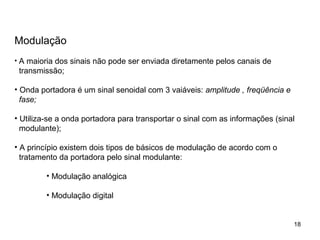 18
Modulação
• A maioria dos sinais não pode ser enviada diretamente pelos canais de
transmissão;
• Onda portadora é um sinal senoidal com 3 vaiáveis: amplitude , freqüência e
fase;
• Utiliza-se a onda portadora para transportar o sinal com as informações (sinal
modulante);
• A princípio existem dois tipos de básicos de modulação de acordo com o
tratamento da portadora pelo sinal modulante:
• Modulação analógica
• Modulação digital
 